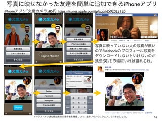 55イーンスパイア(株) 横田秀珠の著作権を尊重しつつ、是非ノウハウはシェアして行きましょう。
写真に映せなかった友達を簡単に追加できるiPhoneアプリ
https://itunes.apple.com/jp/app/id592025120
写真に映っていない人の写真が無い
のでFacebookのプロフィール写真を
ダウンロードしないといけないのが
残念(笑)その場にいれば撮れるね。
iPhoneアプリ｢欠席カメラ｣85円
 