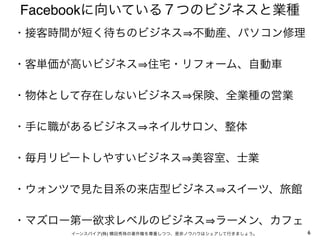 6イーンスパイア(株) 横田秀珠の著作権を尊重しつつ、是非ノウハウはシェアして行きましょう。
Facebookに向いている７つのビジネスと業種
・接客時間が短く待ちのビジネス 不動産、パソコン修理
・客単価が高いビジネス 住宅・リフォーム、自動車
・物体として存在しないビジネス 保険、全業種の営業
・手に職があるビジネス ネイルサロン、整体
・毎月リピートしやすいビジネス 美容室、士業
・ウォンツで見た目系の来店型ビジネス スイーツ、旅館
・マズロー第一欲求レベルのビジネス ラーメン、カフェ
 