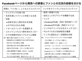 71イーンスパイア(株) 横田秀珠の著作権を尊重しつつ、是非ノウハウはシェアして行きましょう。
Facebookページから商売への誘導とファンとの交流の投稿を分ける
投稿に「いいね！」してもらうコンテンツ リンクをクリックしてもらうコンテンツ
・エッジランクを保つ為
・交流を通してファンと仲良くなる為
・写真
  店長を含む人柄が伝わる写真
  タグ付けされた写真
・１セールス１レターを意識する
・コメントしてもらう を見せたコピー
・スマホ投稿の旬なリアルタイム情報
例）業界に関する話やウンチク、トリビア
  時事批評など企業理念や自分の哲学を語る
  地元ならではの面白い話題
  店長が個人的に好きな趣味や食べ物
  店長の子供や友達、スタッフに関するネタ
  企業の裏事情や内輪話（社内ルール必須）
  キレイな風景の写真や笑える写真
  タメになる話や格言、著名人のメッセージ
・商売へ誘導する為
・会社としてのブランドを構築する為
・リンク
  Facebook内URL（自社･他社FBページ）
  Facebook外のURL（独自ドメイン）
・リンクをクリックさせるキャッチコピー
・サムネイルなどOGP設定は重要
・トップに固定など一定期間の内容
例） イベントやキャンペーンページなどの誘導
  ブログ更新（トップでなく記事へ）
  HP更新（変更ページ、追加ページ）
  メルマガ、ニュースレター（バックナンバー誘導）
  Yahoo!ニュースに出るような速報記事
  Facebookコメントで企業としての意見を述べる
  企業の第３者による評価への謙虚な姿勢
  自社が運営する他のソーシャルメディアへの誘導
 