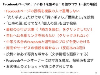 72イーンスパイア(株) 横田秀珠の著作権を尊重しつつ、是非ノウハウはシェアして行きましょう。
・Facebookページの投稿を複数の人で運用しない
・｢売り手よし｣だけでなく｢買い手よし｣｢世間よし｣を投稿
・｢仕事の顔｣だけでなく｢個人の顔｣も出す投稿
・最初の５行が大事（「続きを読む」をクリックしない）
・自社へは外部リンクを貼らない（クリックされない）
・中吊り広告のFacebookと週刊誌のブログを使い分ける
・商品やサービスの値段を載せない（反応あれば別）
・投稿には必ず写真を載せる（文字情報も画像にする）
・Facebookページオーナーに顔写真を載せ、投稿時も出す
・お客様との２ショット写真にタグ付けする
Facebookページに、いいね！を集める１０個のコツ（一般の場合）
 
