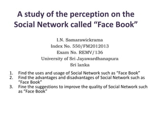 A study of the perception on the
Social Network called “Face Book”
I.N. Samarawickrama
Index No. 550/FM2012013
Exam No. REMV/136
University of Sri Jayawardhanapura
Sri lanka
1. Find the uses and usage of Social Network such as “Face Book”
2. Find the advantages and disadvantages of Social Network such as
“Face Book”
3. Fine the suggestions to improve the quality of Social Network such
as “Face Book”
 