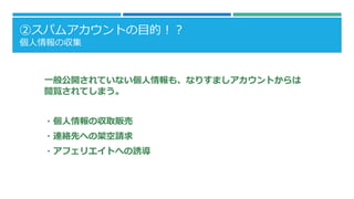 ②スパムアカウントの目的！？
個人情報の収集
一般公開されていない個人情報も、なりすましアカウントからは
閲覧されてしまう。
・個人情報の収取販売
・連絡先への架空請求
・アフェリエイトへの誘導
 