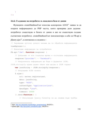     }
});
4.6.6. Създаване на потребител в локалната база от данни
Функцията createDatabaseUser използва асинхронна AJAX заявка за да             51
изпрати информацията до PHP частта, която проверява дали дадения               
потребител съществува в базата от данни и ако не съществува създава                   
съответния потребител. createDatabaseUser имплементира в себе си FB.api и               
jQuery.ajax , а синтаксиса е следния е :52
// Зареждаме spinner докато чакаме да се обработи информацията
loadSpinner();
// Извличаме информация за потребителя
FB.api('/me', function(response) {
    // Добавяме от коя социална мрежа е постъпила информацията
    response['provider'] = 'facebook';
    // Изпратената информация ще бъде в форматът JSON.
JSON.stringify прави даден обект или масив в JSON стринг
    var jsonString = JSON.stringify(response);
    // Изпращаме AJAX заявка
    $.ajax({
        url: server.registeruser,
        data: jsonString,
        type: 'POST',
        contentType: 'application/json',
        dataType: "json",
        timeout: 10000
    }).done(function() {
        // Използваме jQuery Селектор за да окажем къде трябва
51
 Ajax, http://en.wikipedia.org/wiki/Ajax_(programming), 08.2013 г.
52
 jQuery.ajax, http://api.jquery.com/jQuery.ajax/, 08.2013 г.
118
 
