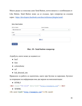 Много рядко се използва само Send Button, почти винаги е с комбинация от                       
Like Button. Send Button може да се създаде, чрез генератор на следния                     
адрес : https://developers.facebook.com/docs/reference/plugins/send/.
Фиг. 10 ­ Send button генератор
Атрибути, които може да задавате са :
● href
● font
● colorscheme
● ref
● kid_directed_site
Правилата за работа са идентични, както при Бутона за харесване. Бутонът                   
за изпращане на информация има две версии на имплементация :
● HTML5
<div class="fb­send" data­href="http://example.com"></div>
● XFBML
<fb:send href="http://example.com"></fb:send>
35
 