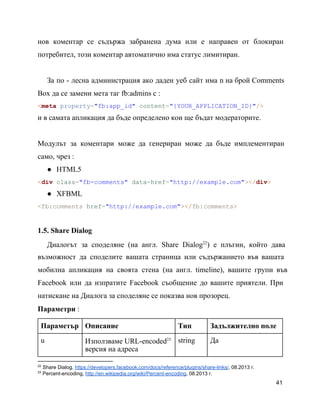 нов коментар се съдържа забранена дума или е направен от блокиран                   
потребител, този коментар автоматично има статус лимитиран.
За по ­ лесна администрация ако даден уеб сайт има n на брой Comments                         
Box да се замени мета таг fb:admins с :
<meta property="fb:app_id" content="{YOUR_APPLICATION_ID}"/>
и в самата апликация да бъде определено кои ще бъдат модераторите.
Модулът за коментари може да генериран може да бъде имплементиран                 
само, чрез :
● HTML5
<div class="fb­comments" data­href="http://example.com"></div>
● XFBML
<fb:comments href="http://example.com"></fb:comments>
1.5. Share Dialog
Диалогът за споделяне (на англ. Share Dialog ) e плъгин, който дава                   22
възможност да споделите вашата страница или съдържанието във вашата               
мобилна апликация на своята стена (на англ. timeline), вашите групи във                   
Facebook или да изпратите Facebook съобщение до вашите приятели. При                 
натискане на Диалога за споделяне се показва нов прозорец.
Параметри :
Параметър Описание Тип Задължително поле
u Използваме URL­encoded23
версия на aдреса
string Да
22
 Share Dialog, https://developers.facebook.com/docs/reference/plugins/share­links/, 08.2013 г.
23
 Percent­encoding, http://en.wikipedia.org/wiki/Percent­encoding, 08.2013 г.
41
 
