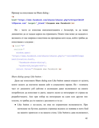 Пример за използване на Share dialog :
<a
href="https://www.facebook.com/sharer/sharer.php?u=https%3A%2F
%2Fparse.com" target="_blank">Сподели във Facebook</a>
По ­ често се използва имплементацията с Javascript, за да може                   
динамично да се зададе адреса на страницата. Освен това може да зададем и                       
желаната от нас ширина и височина на прозореца като кода, който трябва да                       
използваме е следния :
<a href="#"
  onclick="
    window.open(
'https://www.facebook.com/sharer/sharer.php?u='+encodeURICompo
nent(location.href),
      'facebook­share­dialog',
      'width=626,height=436');
    return false;">Сподели във Facebook</a>
Share dialog срещу Like button :
Дали ще използвате Share dialog или Like button зависи изцяло от целите,                     
които искате да постигне вашия сайт в социалните мрежи. По ­ голямата                     
част от днешните уеб сайтове и апликации дават възможност на своите                   
потребители да използват и двете, защото лесно се интегрират от страна на                     
разработчиците. Ако при избор на интеграция на един или другия тип                   
плъгин, то трябва да сте наясно с разликите и те са :
● Like button e по­лесен, но има по ограничени възможности. При                 
натискане на бутона дадената страница веднага се появява в news feed                   
на вашите приятели и на вашата стена. Like button­a дава възможност,                   
42
 