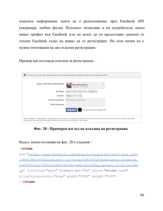 поискате информация, която не е разположение, чрез Facebook API               
(например, любим филм). Плъгинът позволява и на потребители, които               
нямат профил във Facebook или не искат да си предоставят данните от                     
техния Facebook също на равно да се регистрират. По този начин не е                       
нужно интеграция на две отделни регистрации.
Пример как изглежда плъгина за регистрация :
Фиг. 20 ­ Примерен изглед на плъгина на регистрация
Кодът, които отговоря на фиг. 20 e следния :
<iframe
src="https://www.facebook.com/plugins/registration?client_id=1
13869198637480&redirect_uri=https%3A%2F%2Fdevelopers.facebook.
com%2Ftools%2Fecho%2F&fields=name,birthday,gender,location,ema
il" scrolling="auto" frameborder="no" style="border:none"
allowTransparency="true" width="100%" height="330">
</iframe>
63
 