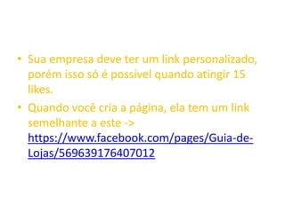 • Sua empresa deve ter um link personalizado,
porém isso só é possível quando atingir 15
likes.
• Quando você cria a página, ela tem um link
semelhante a este ->
https://www.facebook.com/pages/Guia-de-
Lojas/569639176407012
 