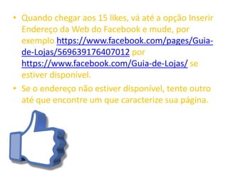 • Quando chegar aos 15 likes, vá até a opção Inserir
Endereço da Web do Facebook e mude, por
exemplo https://www.facebook.com/pages/Guia-
de-Lojas/569639176407012 por
https://www.facebook.com/Guia-de-Lojas/ se
estiver disponível.
• Se o endereço não estiver disponível, tente outro
até que encontre um que caracterize sua página.
 