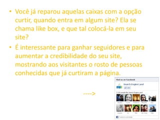 • Você já reparou aquelas caixas com a opção
curtir, quando entra em algum site? Ela se
chama like box, e que tal colocá-la em seu
site?
• É interessante para ganhar seguidores e para
aumentar a credibilidade do seu site,
mostrando aos visitantes o rosto de pessoas
conhecidas que já curtiram a página.
---->
 