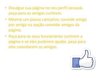 • Divulgue sua página no seu perfil pessoal,
peça para os amigos curtirem.
• Mesmo um pouco cansativo, convide amigo
por amigo na opção convidar amigos da
página.
• Peça para os seus funcionários curtirem a
página e se eles puderem ajudar, peça para
eles convidarem os amigos.
 