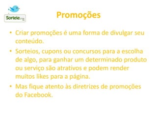 Promoções
• Criar promoções é uma forma de divulgar seu
conteúdo.
• Sorteios, cupons ou concursos para a escolha
de algo, para ganhar um determinado produto
ou serviço são atrativos e podem render
muitos likes para a página.
• Mas fique atento às diretrizes de promoções
do Facebook.
 