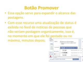 Botão Promover
• Essa opção serve para expandir o alcance das
postagens.
• Com esse recurso uma atualização de status é
exibida no feed de notícias de pessoas que
não veriam postagem organicamente, isso é,
no momento em que ele foi postado ou no
máximo, minutos depois.
 