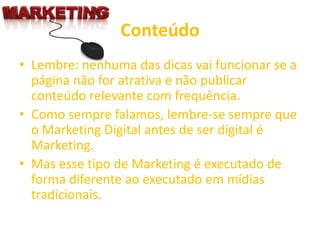 Conteúdo
• Lembre: nenhuma das dicas vai funcionar se a
página não for atrativa e não publicar
conteúdo relevante com frequência.
• Como sempre falamos, lembre-se sempre que
o Marketing Digital antes de ser digital é
Marketing.
• Mas esse tipo de Marketing é executado de
forma diferente ao executado em mídias
tradicionais.
 