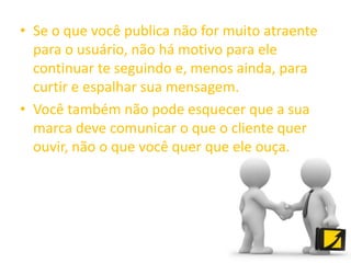 • Se o que você publica não for muito atraente
para o usuário, não há motivo para ele
continuar te seguindo e, menos ainda, para
curtir e espalhar sua mensagem.
• Você também não pode esquecer que a sua
marca deve comunicar o que o cliente quer
ouvir, não o que você quer que ele ouça.
 