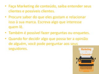 • Faça Marketing de conteúdo, saiba entender seus
clientes e possíveis clientes.
• Procure saber do que eles gostam e relacionar
isso à sua marca. Escreva algo que interesse
quem lê.
• Também é possível fazer perguntas ou enquetes.
• Quando for decidir algo que possa ter a opinião
de alguém, você pode perguntar aos seus
seguidores.
 