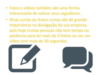 • Fotos e vídeos também são uma forma
interessante de cativar seus seguidores.
• Dicas curtas ou frases curtas são de grande
importância na divulgação da sua empresa,
pois hoje muitas pessoas não tem tempo ou
paciência para ler mais de 3 linhas ou ver um
vídeo com mais de 30 segundos.
 