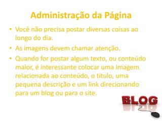 Administração da Página
• Você não precisa postar diversas coisas ao
longo do dia.
• As imagens devem chamar atenção.
• Quando for postar algum texto, ou conteúdo
maior, é interessante colocar uma imagem
relacionada ao conteúdo, o título, uma
pequena descrição e um link direcionando
para um blog ou para o site.
 