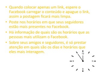 • Quando colocar apenas um link, espere o
Facebook carregar o conteúdo e apague o link,
assim a postagem ficará mais limpa.
• Poste nos horários em que seus seguidores
estão mais presentes no Facebook.
• Há informação de quais são os horários que as
pessoas mais utilizam o Facebook.
• Sobre seus amigos e seguidores, é só prestar
atenção em quais são os dias e horários que
eles mais interagem.
 