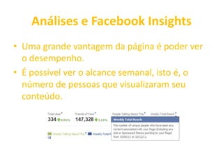 Análises e Facebook Insights
• Uma grande vantagem da página é poder ver
o desempenho.
• É possível ver o alcance semanal, isto é, o
número de pessoas que visualizaram seu
conteúdo.
 