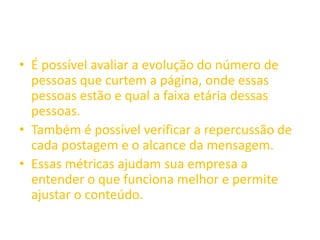 • É possível avaliar a evolução do número de
pessoas que curtem a página, onde essas
pessoas estão e qual a faixa etária dessas
pessoas.
• Também é possível verificar a repercussão de
cada postagem e o alcance da mensagem.
• Essas métricas ajudam sua empresa a
entender o que funciona melhor e permite
ajustar o conteúdo.
 