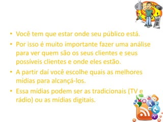 • Você tem que estar onde seu público está.
• Por isso é muito importante fazer uma análise
para ver quem são os seus clientes e seus
possíveis clientes e onde eles estão.
• A partir daí você escolhe quais as melhores
mídias para alcançá-los.
• Essa mídias podem ser as tradicionais (TV e
rádio) ou as mídias digitais.
 