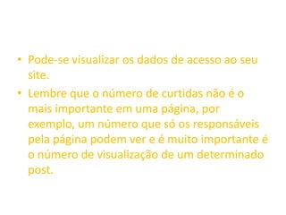 • Pode-se visualizar os dados de acesso ao seu
site.
• Lembre que o número de curtidas não é o
mais importante em uma página, por
exemplo, um número que só os responsáveis
pela página podem ver e é muito importante é
o número de visualização de um determinado
post.
 