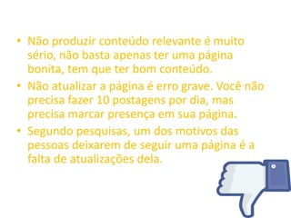 • Não produzir conteúdo relevante é muito
sério, não basta apenas ter uma página
bonita, tem que ter bom conteúdo.
• Não atualizar a página é erro grave. Você não
precisa fazer 10 postagens por dia, mas
precisa marcar presença em sua página.
• Segundo pesquisas, um dos motivos das
pessoas deixarem de seguir uma página é a
falta de atualizações dela.
 
