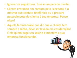 • Ignorar os seguidores. Esse é um pecado mortal.
• Cliente entrando em contato pelo Facebook é o
mesmo que contato telefônico ou a procura
pessoalmente do cliente à sua empresa. Pense
nisso!
• Aquela famosa frase que diz que o cliente tem
sempre a razão, deve ser levada em cosideração!
É ele quem paga seu salário e mantêm a sua
empresa funcionando.
 