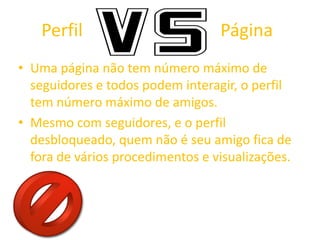 Perfil Página
• Uma página não tem número máximo de
seguidores e todos podem interagir, o perfil
tem número máximo de amigos.
• Mesmo com seguidores, e o perfil
desbloqueado, quem não é seu amigo fica de
fora de vários procedimentos e visualizações.
 