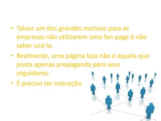• Talvez um dos grandes motivos para as
empresas não utilizarem uma fan page é não
saber usá-la.
• Realmente, uma página boa não é aquela que
posta apenas propaganda para seus
seguidores.
• É preciso ter interação.
 
