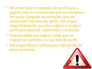 • Há como fazer a migração do perfil para a
página, mas eu recomendo que se a empresa
for muito apegada ao conteúdo que ela
postou até hoje em seu perfil, não migre
repentinamente, ou crie a página e mude o
perfil para pessoal, mantendo o conteúdo.
• Quando optar por migrar, saiba que só
migram os contatos e a sua foto de perfil.
• Salve suas fotos e vídeos para não perdê-las
nesse processo.
 