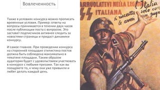 Вовлеченность
Также в условиях конкурса можно прописать
временные условия. Пример: ответы на
вопросы принимаются в течении двух часов
после публикации поста с вопросом. Это
заставит подписчиков активнее следить за
новостями страницы и придаст динамики
конкурсу.
!
И самое главное. При проведении конкурса
на сторонней площадке стилистика постов
должна быть соблюдена максимально в
тематике площадки. Таким образом
аудитория будет с удовольствием участвовать
в конкурсе с любыми призами. Так как вы
поощряете то, к чему они уже привыкли и
любят делать каждый день.

 