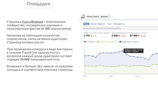 Площадки
!
Страница Наука/Science - тематическое
сообщество, посвященное научным и
околонаучным фактам (4 700 подписчиков).
!
Несмотря на небольшое количество
подписчиков, очень активная аудитория.
Страница активно растет.
!
При проведении конкурса в виде викторины
в течении 7 дней (по одному посту с
вопросом каждый день) аудитория составит
порядка 70 000 пользователей сети.
!
Возможно и больше. Все зависит от креатива
конкурса и соответствия тематике страницы.

 