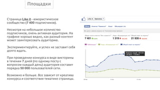 Площадки
!
Страница Like it - юмористическое
сообщество (7 400 подписчиков).
!
Несмотря на небольшое количество
подписчиков, очень активная аудитория. На
графике хорошо видно, как разный контент
может заинтересовать аудиторию.
!
Экспериментируйте, и успех не заставит себя
долго ждать.
!
При проведении конкурса в виде викторины
в течении 7 дней (по одному посту с
вопросом каждый день) аудитория составит
порядка 50 000 пользователей сети.
!
Возможно и больше. Все зависит от креатива
конкурса и соответствия тематике страницы.
!

 