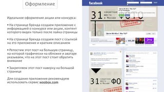 Оформление
Идеальное оформление акции или конкурса:
!
• На странице бренда создаем приложение с
информацией о конкурсе или акции, контент
которого виден только после лайка страницы
!
• На странице бренда создаем пост с ссылкой
на это приложение и кратким описанием
!
• Репостим этот пост на большую страницу,
на которой графически на обложке и аватаре
указываем, что на этот пост стоит обратить
внимание
!
• Закрепляем этот пост наверху на большой
странице
!
Для создания приложения рекомендуем
использовать сервис woobox.com

 