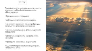 Итог
!
Подведем итоги того, как сделать конкурс
или анонс на Facebook максимально
эффективными:
!
• брендирование площадки
!
• соблюдение стилистики площадки
!
• не просить залайкать страницу бренда,
используйте для этого приложение
!
• не использовать лайки для определения
победителя
!
• обязательные репосты каждого поста
конкурса
!
• проводите конкурсы и акции часто
!
Люди хотят соревноваться каждый день.
Пользуйтесь этим.

 