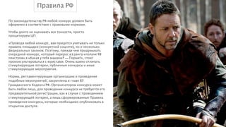 Правила РФ
По законодательству РФ любой конкурс должен быть
оформлен в соответствии с правовыми нормами.

!

Чтобы долго не оценивать все тонкости, просто
процитируем ЦП:

!

«Проводя любой конкурс, вам придется учитывать не только
правила площадки (конкретной соцсети), но и несколько
федеральных законов. Поэтому, прежде чем придумывать
очередной конкурс, который перерос из ранга «получи 10
пиастров» в «Какая у тебя машина? — Порше!», стоит
проконсультироваться с юристами. Очень важно отличать
стимулирующие лотереи, публичные конкурсы и иные
стимулирующие мероприятия.

!

Нормы, регламентирующие организацию и проведение
подобных мероприятий, закреплены в главе 57
Гражданского Кодекса РФ. Организатором конкурса может
быть любое лицо, для проведения конкурса не требуется его
предварительной регистрации, как в случае с проведением
стимулирующей лотереи, а лишь сформированные Правила
проведения конкурса, которые необходимо опубликовать в
открытом доступе.

 