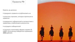 Правила РФ

Короче, вы должны:
!
• придумать правила и опубликовать их
!
• запастись призами, которые прописали в
правилах
!
• определить победителей в соответствии с
правилами, опубликовать результаты
!
• наградить победителей
!
• стукануть налоговой в форме справки 2НДФЛ, если доход победителя превышает
4000 рублей»

 