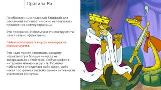 Правила Fb
По обновленным правилам Facebook для
рекламной активности можно использовать
приложения и стену страницы.
!
Это прекрасно. Используем эти инструменты
максимально эффективно.
!
Лайки использовать внутри конкурса не
рекомендуется.
!
Это надо просто запомнить каждому
маркетологу и больше никогда не
возвращаться к этой теме. Любую цифру в
интернете можно накрутить. Поэтому
победителя определяет либо жюри, либо
некая прозрачная система оценок активности
участников конкурса.

 