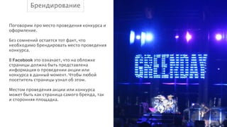 Брендирование
Поговорим про место проведения конкурса и
оформление.
!
Без сомнений остается тот факт, что
необходимо брендировать место проведения
конкурса.
!
В Facebook это означает, что на обложке
страницы должна быть представлена
информация о проведении акции или
конкурса в данный момент. Чтобы любой
посетитель страницы узнал об этом.
!
Местом проведения акции или конкурса
может быть как страница самого бренда, так
и сторонняя площадка.

 
