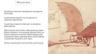 Механика
Основных механик проведения конкурсов
всего две:
!
• участников просят что-то сделать и
прислать сделанное
!
• участники просто отвечают на вопросы
(викторина)
!
Оба способа могут быть объединены в один.
Важно помнить, что конкурс должен быть не
очень сложным и усилия, прилагаемые для
получения приза, должны быть сопоставимы
с желанием получить этот приз.
!
Иначе, вы рискуете остаться без участников.

 