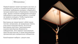 Механика
Первый вариант может выглядеть как пост, в
котором есть ссылка на правила конкурса и
основное требование конкурса: «Нарисуйте
лучшую карикатуру на Киркорова и пришлите
нам». Далее в течении проведения конкурса
публикуются присланные работы с ссылкой
на правила конкурса. Чтобы подписчики
страницы не забыли про него.
!
Викторина же представляет собой серию
постов с вопросами. За правильные ответы
участники получают баллы. По итогам
викторины участник с максимальным
количеством баллов объявляется
победителем. Этот вариант максимально
простой для участия, а также максимально
прозрачный для определения победителя.
!
Какой вариант выбрать - решать вам.

 