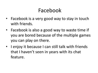 Facebook
• Facebook is a very good way to stay in touch
with friends.
• Facebook is also a good way to waste time if
you are bored because of the multiple games
you can play on there.
• I enjoy it because I can still talk with friends
that I haven’t seen in years with its chat
feature.
 