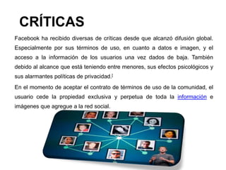 CRÍTICAS
Facebook ha recibido diversas de críticas desde que alcanzó difusión global.
Especialmente por sus términos de uso, en cuanto a datos e imagen, y el
acceso a la información de los usuarios una vez dados de baja. También
debido al alcance que está teniendo entre menores, sus efectos psicológicos y
sus alarmantes políticas de privacidad.[
En el momento de aceptar el contrato de términos de uso de la comunidad, el
usuario cede la propiedad exclusiva y perpetua de toda la información e
imágenes que agregue a la red social.
 