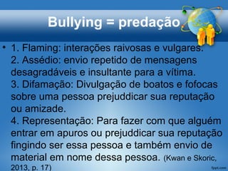 Bullying = predação
• 1. Flaming: interações raivosas e vulgares.
2. Assédio: envio repetido de mensagens
desagradáveis e insultante para a vítima.​​
3. Difamação: Divulgação de boatos e fofocas
sobre uma pessoa prejuddicar sua reputação
ou amizade.
4. Representação: Para fazer com que alguém
entrar em apuros ou prejuddicar sua reputação
fingindo ser essa pessoa e também envio de
material em nome dessa pessoa. (Kwan e Skoric,
2013, p. 17)
 