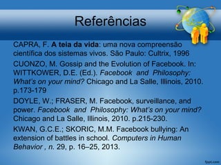 Referências
CAPRA, F. A teia da vida: uma nova compreensão
científica dos sistemas vivos. São Paulo: Cultrix, 1996
CUONZO, M. Gossip and the Evolution of Facebook. In:
WITTKOWER, D.E. (Ed.). Facebook and Philosophy:
What’s on your mind? Chicago and La Salle, Illinois, 2010.
p.173-179
DOYLE, W.; FRASER, M. Facebook, surveillance, and
power. Facebook and Philosophy: What’s on your mind?
Chicago and La Salle, Illinois, 2010. p.215-230.
KWAN, G.C.E.; SKORIC, M.M. Facebook bullying: An
extension of battles in school. Computers in Human
Behavior , n. 29, p. 16–25, 2013.
 