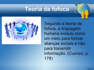 Teoria da fofoca
Segundo a teoria da
fofoca, a linguagem
humana evoluiu como
um meio para formar
alianças sociais e não
para transmitir
informação. (Cuonzo, p.
178)
 