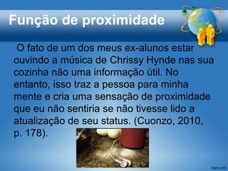 Função de proximidade
 O fato de um dos meus ex-alunos estar
ouvindo a música de Chrissy Hynde nas sua
cozinha não uma informação útil. No
entanto, isso traz a pessoa para minha
mente e cria uma sensação de proximidade
que eu não sentiria se não tivesse lido a
atualização de seu status. (Cuonzo, 2010,
p. 178).
 