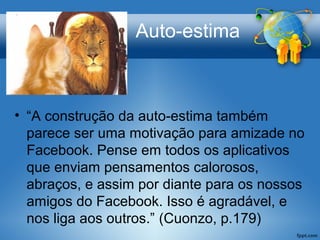 Auto-estima
• “A construção da auto-estima também
parece ser uma motivação para amizade no
Facebook. Pense em todos os aplicativos
que enviam pensamentos calorosos,
abraços, e assim por diante para os nossos
amigos do Facebook. Isso é agradável, e
nos liga aos outros.” (Cuonzo, p.179)
 